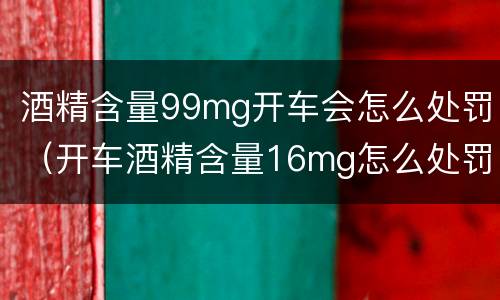 酒精含量99mg开车会怎么处罚（开车酒精含量16mg怎么处罚）