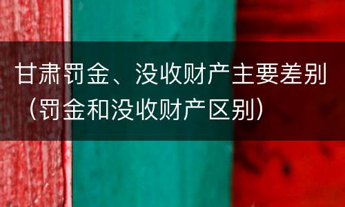 甘肃罚金、没收财产主要差别（罚金和没收财产区别）