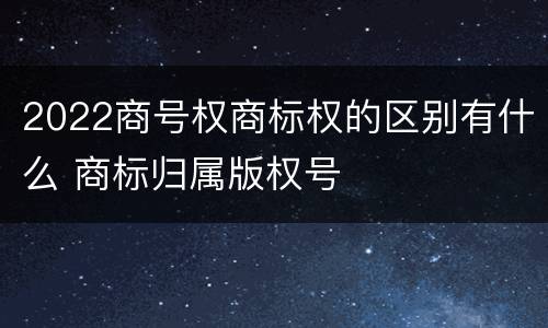 2022商号权商标权的区别有什么 商标归属版权号