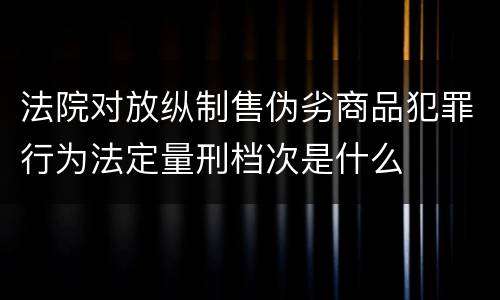 法院对放纵制售伪劣商品犯罪行为法定量刑档次是什么