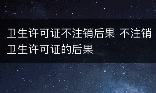 卫生许可证不注销后果 不注销卫生许可证的后果
