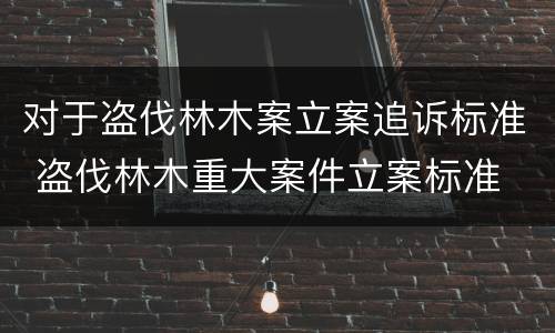 对于盗伐林木案立案追诉标准 盗伐林木重大案件立案标准