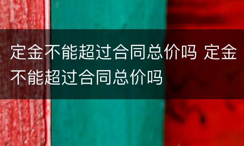 定金不能超过合同总价吗 定金不能超过合同总价吗