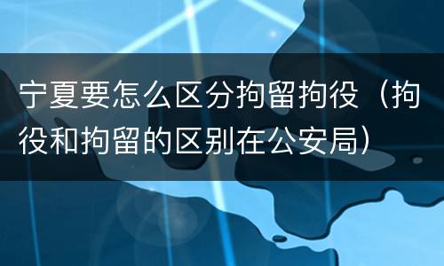 宁夏要怎么区分拘留拘役（拘役和拘留的区别在公安局）