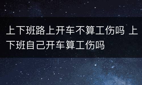上下班路上开车不算工伤吗 上下班自己开车算工伤吗
