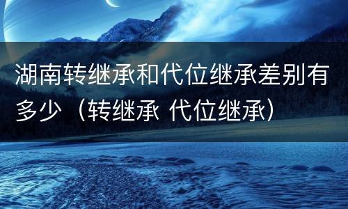 湖南转继承和代位继承差别有多少（转继承 代位继承）