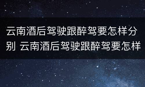 云南酒后驾驶跟醉驾要怎样分别 云南酒后驾驶跟醉驾要怎样分别处罚