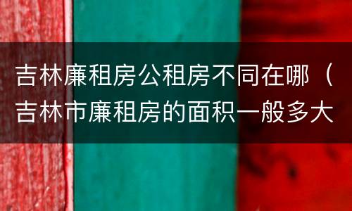 吉林廉租房公租房不同在哪（吉林市廉租房的面积一般多大）