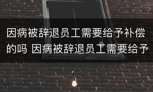 因病被辞退员工需要给予补偿的吗 因病被辞退员工需要给予补偿的吗法律规定