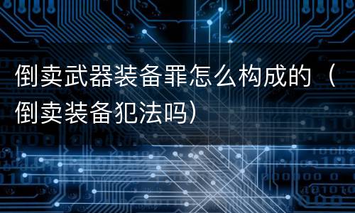 倒卖武器装备罪怎么构成的（倒卖装备犯法吗）
