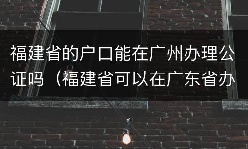 福建省的户口能在广州办理公证吗（福建省可以在广东省办身份证）