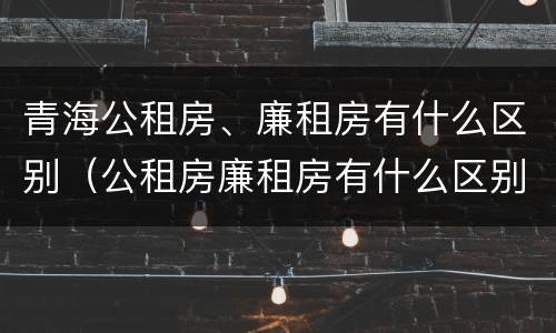 青海公租房、廉租房有什么区别（公租房廉租房有什么区别?）