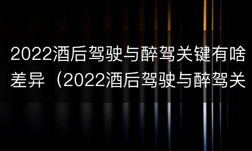 2022酒后驾驶与醉驾关键有啥差异（2022酒后驾驶与醉驾关键有啥差异呢）