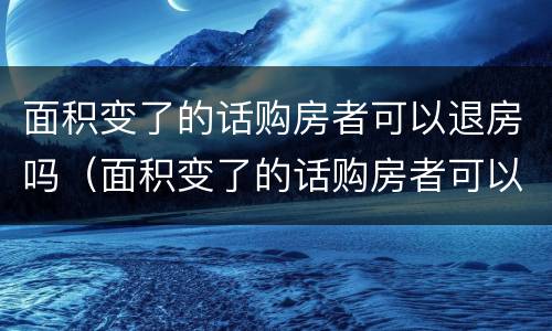 面积变了的话购房者可以退房吗（面积变了的话购房者可以退房吗怎么退）