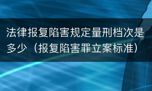 法律报复陷害规定量刑档次是多少（报复陷害罪立案标准）