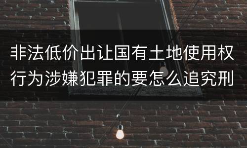 非法低价出让国有土地使用权行为涉嫌犯罪的要怎么追究刑事责任