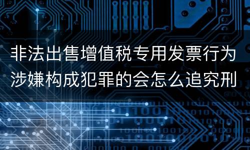 非法出售增值税专用发票行为涉嫌构成犯罪的会怎么追究刑事责任