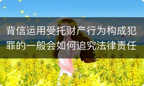 背信运用受托财产行为构成犯罪的一般会如何追究法律责任