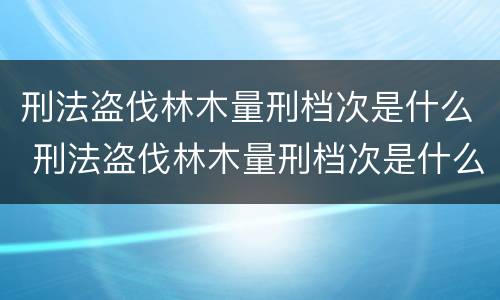 刑法盗伐林木量刑档次是什么 刑法盗伐林木量刑档次是什么