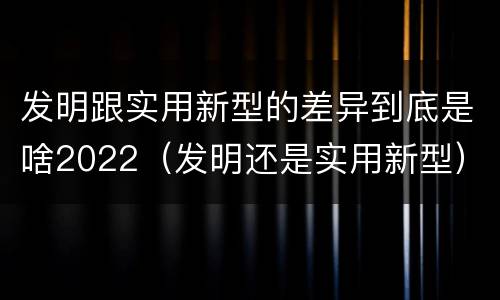 发明跟实用新型的差异到底是啥2022（发明还是实用新型）