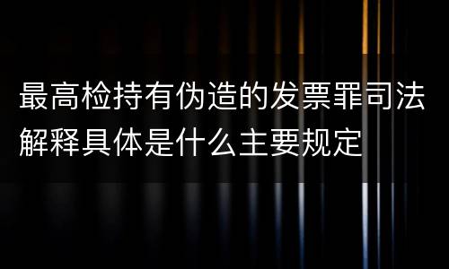 最高检持有伪造的发票罪司法解释具体是什么主要规定