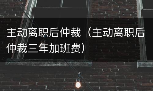 主动离职后仲裁（主动离职后仲裁三年加班费）