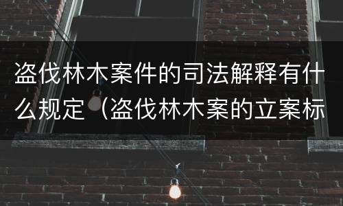 盗伐林木案件的司法解释有什么规定（盗伐林木案的立案标准及定罪与量刑）