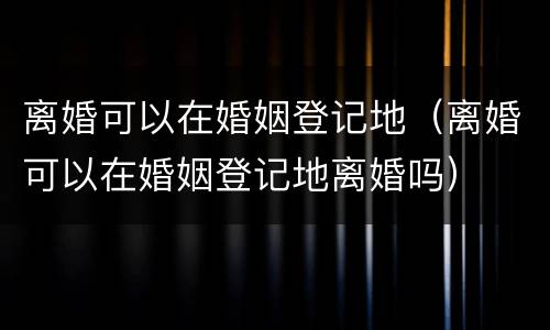 离婚可以在婚姻登记地（离婚可以在婚姻登记地离婚吗）