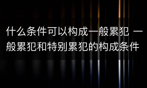 什么条件可以构成一般累犯 一般累犯和特别累犯的构成条件
