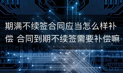 期满不续签合同应当怎么样补偿 合同到期不续签需要补偿嘛