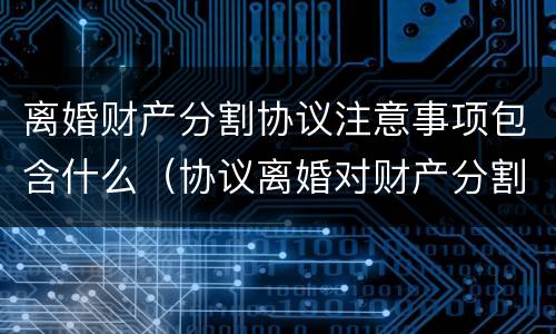离婚财产分割协议注意事项包含什么（协议离婚对财产分割的法律规定）