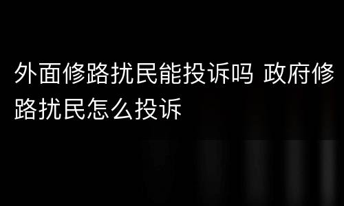 外面修路扰民能投诉吗 政府修路扰民怎么投诉
