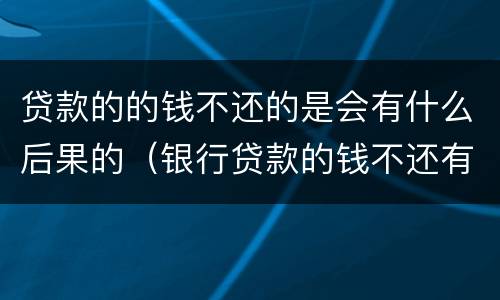 贷款的的钱不还的是会有什么后果的（银行贷款的钱不还有什么后果）