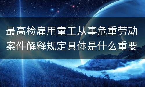 最高检雇用童工从事危重劳动案件解释规定具体是什么重要内容