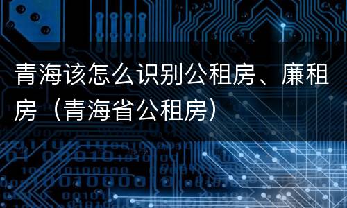 青海该怎么识别公租房、廉租房（青海省公租房）