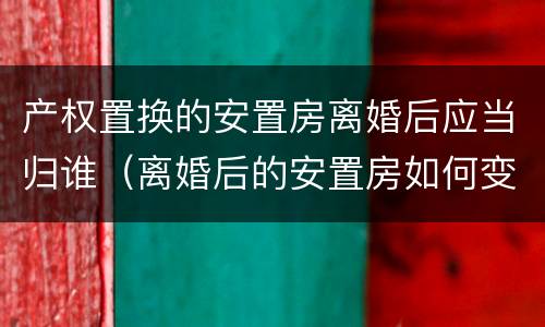 产权置换的安置房离婚后应当归谁（离婚后的安置房如何变更户主）