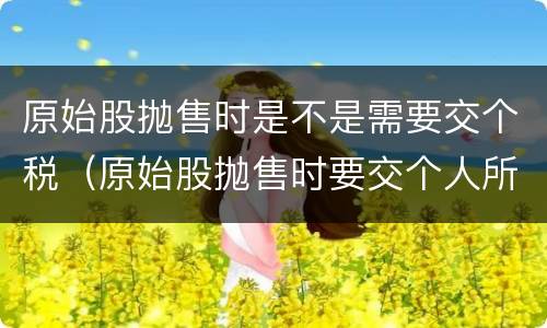 原始股抛售时是不是需要交个税（原始股抛售时要交个人所得税吗）