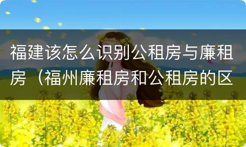 福建该怎么识别公租房与廉租房（福州廉租房和公租房的区别）