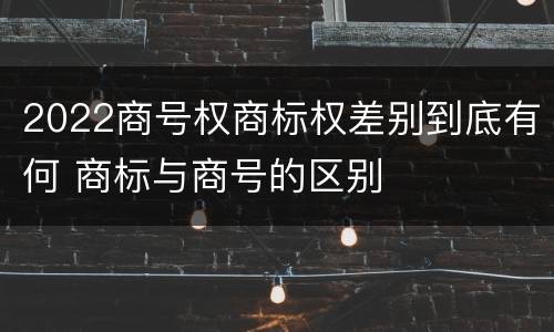 2022商号权商标权差别到底有何 商标与商号的区别