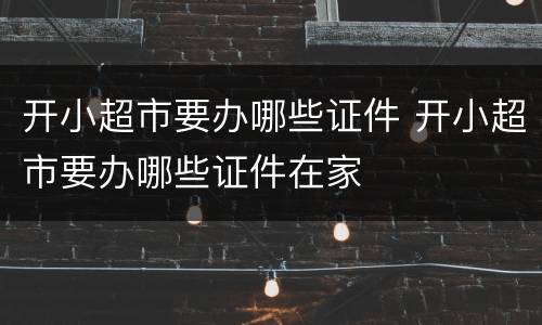 开小超市要办哪些证件 开小超市要办哪些证件在家