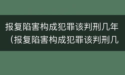报复陷害构成犯罪该判刑几年（报复陷害构成犯罪该判刑几年以上）