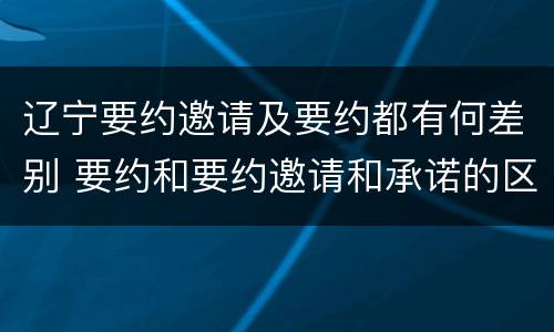 辽宁要约邀请及要约都有何差别 要约和要约邀请和承诺的区别