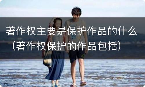 著作权主要是保护作品的什么（著作权保护的作品包括）
