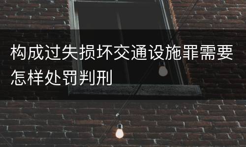 构成过失损坏交通设施罪需要怎样处罚判刑
