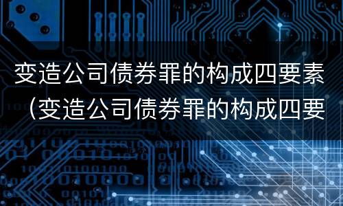 变造公司债券罪的构成四要素（变造公司债券罪的构成四要素是什么）