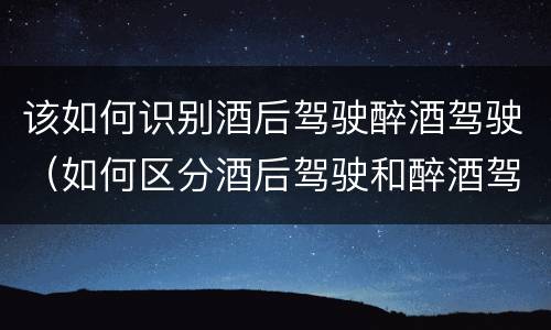 该如何识别酒后驾驶醉酒驾驶（如何区分酒后驾驶和醉酒驾驶）