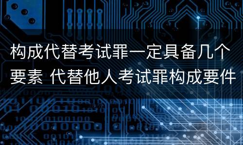 构成代替考试罪一定具备几个要素 代替他人考试罪构成要件有何规定