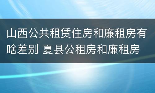 山西公共租赁住房和廉租房有啥差别 夏县公租房和廉租房