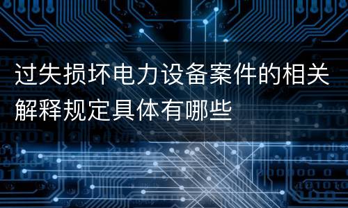 过失损坏电力设备案件的相关解释规定具体有哪些