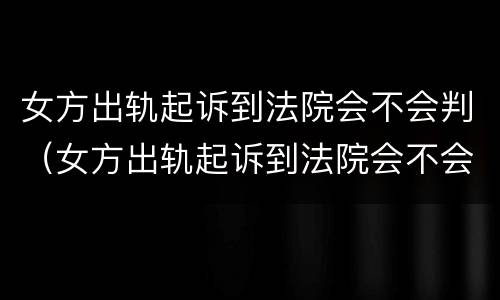 女方出轨起诉到法院会不会判（女方出轨起诉到法院会不会判离婚）